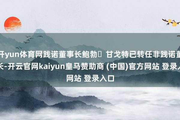 开yun体育网践诺董事长鲍勃・甘戈特已转任非践诺董事长-开云官网kaiyun皇马赞助商 (中国)官方网站 登录入口