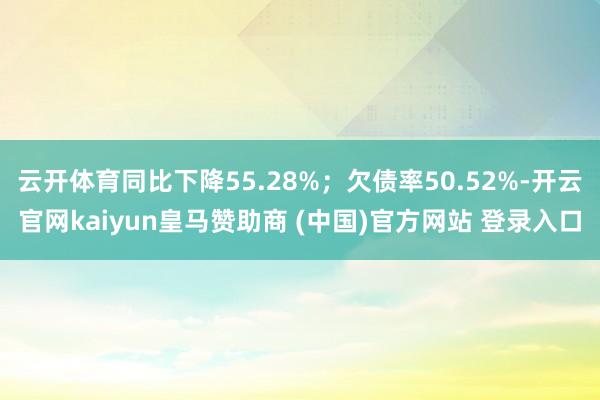 云开体育同比下降55.28%；欠债率50.52%-开云官网kaiyun皇马赞助商 (中国)官方网站 登录入口