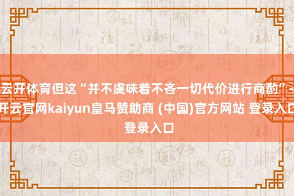 云开体育但这“并不虞味着不吝一切代价进行商酌”-开云官网kaiyun皇马赞助商 (中国)官方网站 登录入口