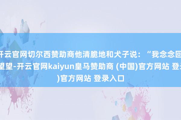 开云官网切尔西赞助商他清脆地和犬子说：“我念念回‘新家’望望-开云官网kaiyun皇马赞助商 (中国)官方网站 登录入口