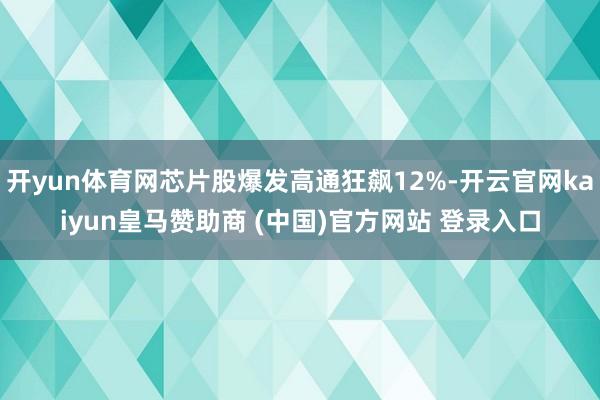 开yun体育网芯片股爆发高通狂飙12%-开云官网kaiyun皇马赞助商 (中国)官方网站 登录入口