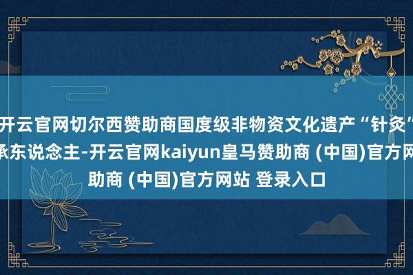 开云官网切尔西赞助商国度级非物资文化遗产“针灸”容貌代表传承东说念主-开云官网kaiyun皇马赞助商 (中国)官方网站 登录入口