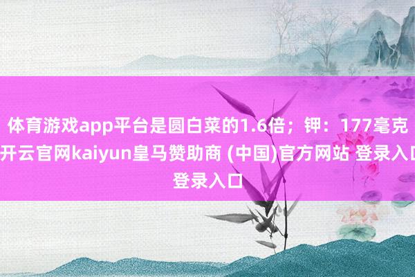 体育游戏app平台是圆白菜的1.6倍；钾：177毫克-开云官网kaiyun皇马赞助商 (中国)官方网站 登录入口