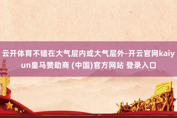 云开体育不错在大气层内或大气层外-开云官网kaiyun皇马赞助商 (中国)官方网站 登录入口
