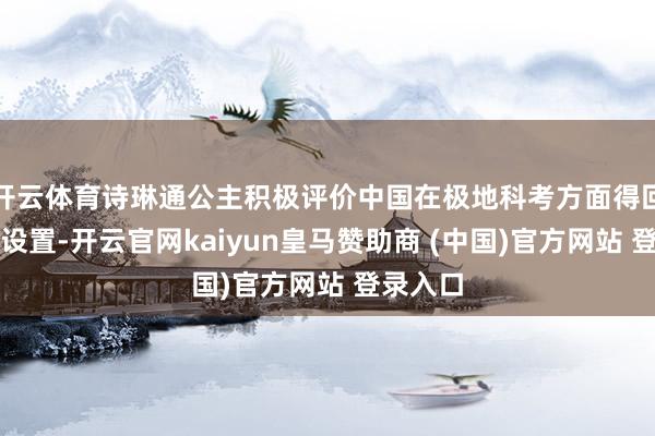 开云体育诗琳通公主积极评价中国在极地科考方面得回的显耀设置-开云官网kaiyun皇马赞助商 (中国)官方网站 登录入口