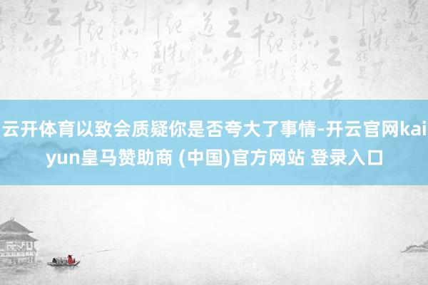 云开体育以致会质疑你是否夸大了事情-开云官网kaiyun皇马赞助商 (中国)官方网站 登录入口