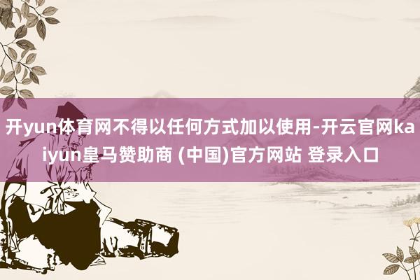 开yun体育网不得以任何方式加以使用-开云官网kaiyun皇马赞助商 (中国)官方网站 登录入口