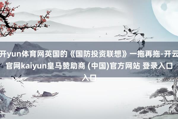开yun体育网英国的《国防投资联想》一拖再拖-开云官网kaiyun皇马赞助商 (中国)官方网站 登录入口