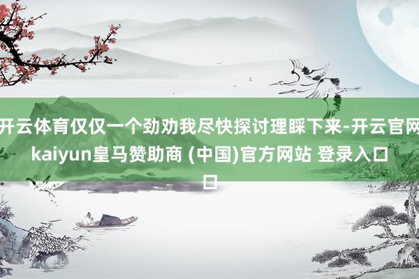 开云体育仅仅一个劲劝我尽快探讨理睬下来-开云官网kaiyun皇马赞助商 (中国)官方网站 登录入口