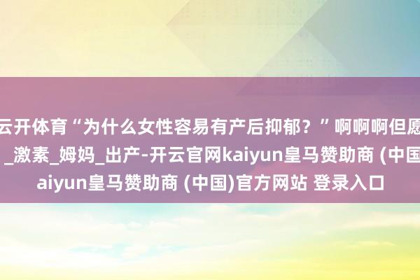 云开体育“为什么女性容易有产后抑郁？”啊啊啊但愿多一些证实和关爱！_激素_姆妈_出产-开云官网kaiyun皇马赞助商 (中国)官方网站 登录入口