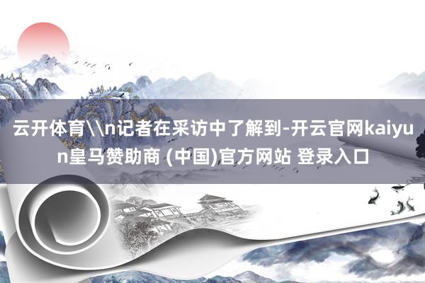 云开体育\n记者在采访中了解到-开云官网kaiyun皇马赞助商 (中国)官方网站 登录入口