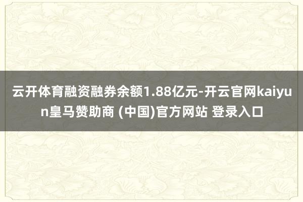 云开体育融资融券余额1.88亿元-开云官网kaiyun皇马赞助商 (中国)官方网站 登录入口