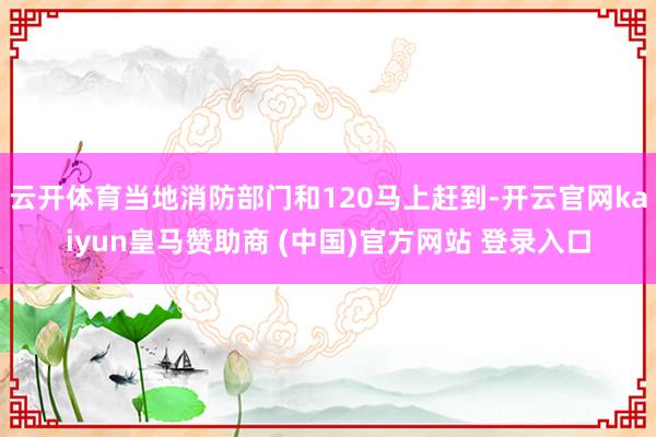 云开体育当地消防部门和120马上赶到-开云官网kaiyun皇马赞助商 (中国)官方网站 登录入口