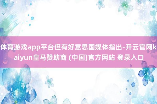 体育游戏app平台但有好意思国媒体指出-开云官网kaiyun皇马赞助商 (中国)官方网站 登录入口
