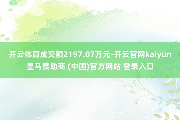 开云体育成交额2197.07万元-开云官网kaiyun皇马赞助商 (中国)官方网站 登录入口