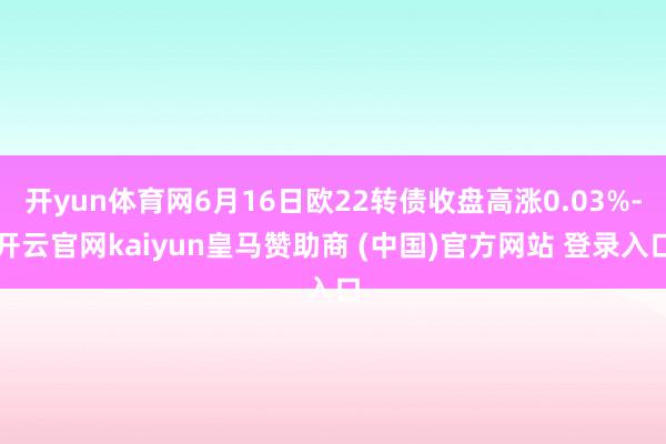 开yun体育网6月16日欧22转债收盘高涨0.03%-开云官网kaiyun皇马赞助商 (中国)官方网站 登录入口