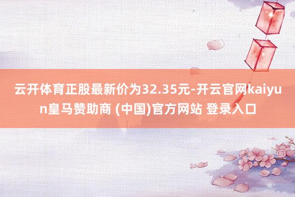 云开体育正股最新价为32.35元-开云官网kaiyun皇马赞助商 (中国)官方网站 登录入口