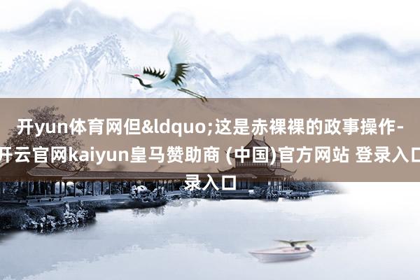 开yun体育网但&ldquo;这是赤裸裸的政事操作-开云官网kaiyun皇马赞助商 (中国)官方网站 登录入口