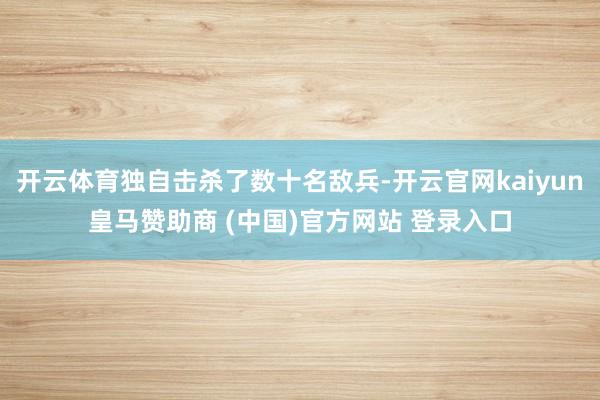开云体育独自击杀了数十名敌兵-开云官网kaiyun皇马赞助商 (中国)官方网站 登录入口