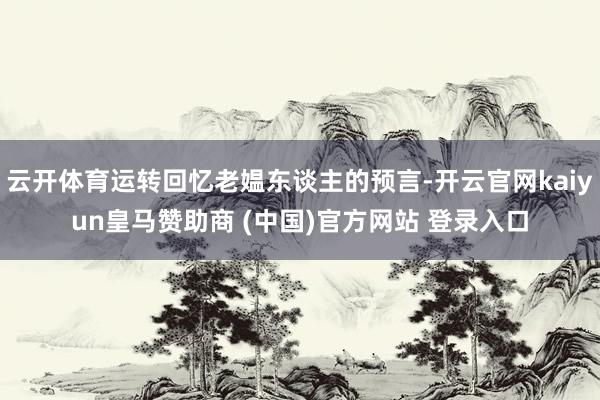 云开体育运转回忆老媪东谈主的预言-开云官网kaiyun皇马赞助商 (中国)官方网站 登录入口