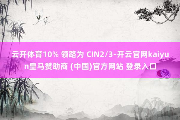云开体育10% 领路为 CIN2/3-开云官网kaiyun皇马赞助商 (中国)官方网站 登录入口