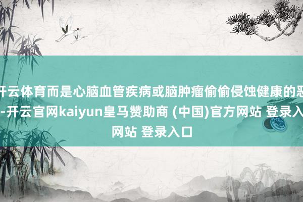 开云体育而是心脑血管疾病或脑肿瘤偷偷侵蚀健康的恶果-开云官网kaiyun皇马赞助商 (中国)官方网站 登录入口