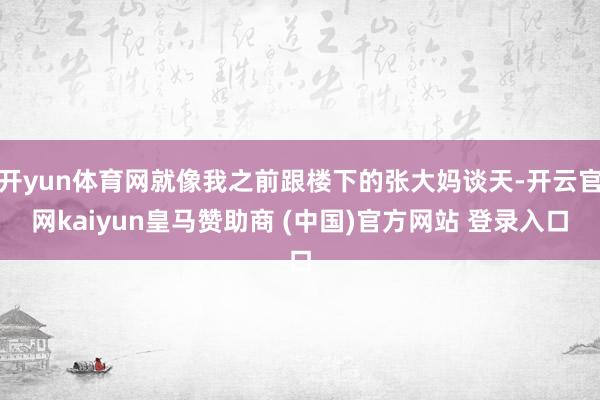 开yun体育网就像我之前跟楼下的张大妈谈天-开云官网kaiyun皇马赞助商 (中国)官方网站 登录入口
