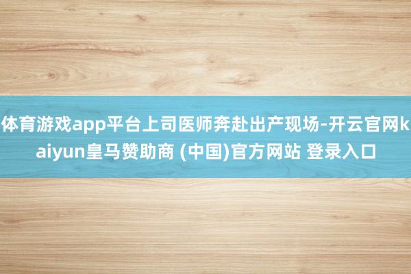 体育游戏app平台上司医师奔赴出产现场-开云官网kaiyun皇马赞助商 (中国)官方网站 登录入口