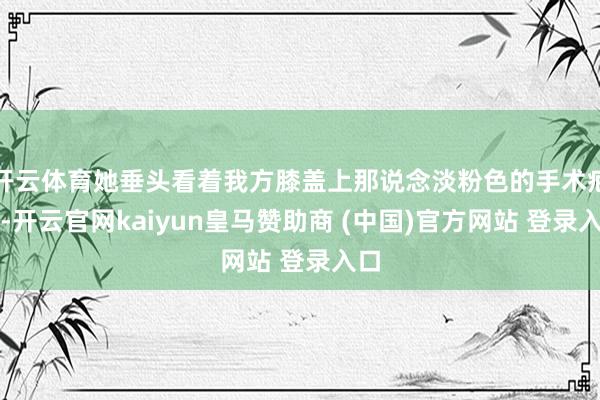 开云体育她垂头看着我方膝盖上那说念淡粉色的手术疤痕-开云官网kaiyun皇马赞助商 (中国)官方网站 登录入口