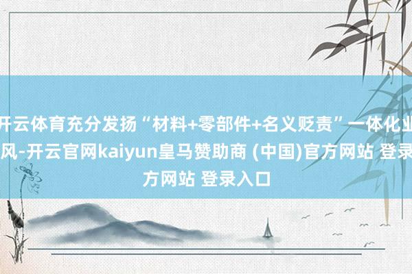 开云体育充分发扬“材料+零部件+名义贬责”一体化业务上风-开云官网kaiyun皇马赞助商 (中国)官方网站 登录入口