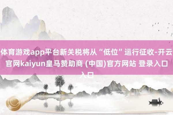 体育游戏app平台新关税将从“低位”运行征收-开云官网kaiyun皇马赞助商 (中国)官方网站 登录入口