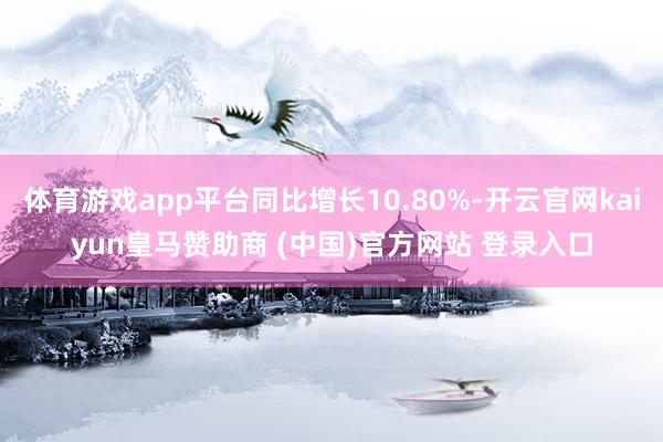 体育游戏app平台同比增长10.80%-开云官网kaiyun皇马赞助商 (中国)官方网站 登录入口