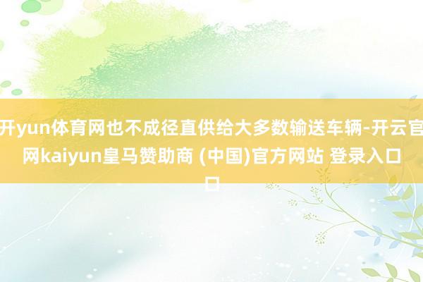 开yun体育网也不成径直供给大多数输送车辆-开云官网kaiyun皇马赞助商 (中国)官方网站 登录入口