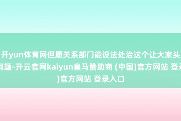 开yun体育网但愿关系部门能设法处治这个让大家头疼的问题-开云官网kaiyun皇马赞助商 (中国)官方网站 登录入口