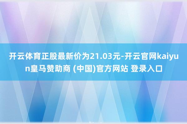 开云体育正股最新价为21.03元-开云官网kaiyun皇马赞助商 (中国)官方网站 登录入口