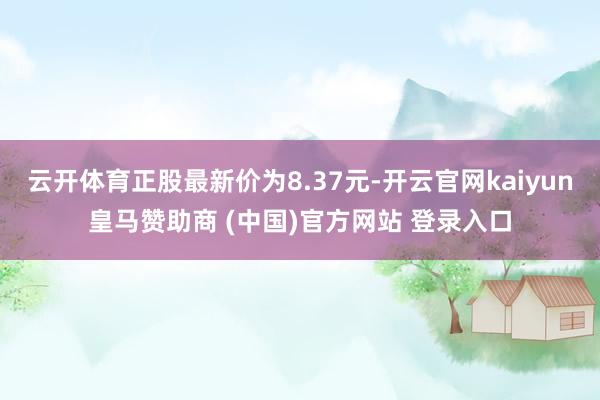 云开体育正股最新价为8.37元-开云官网kaiyun皇马赞助商 (中国)官方网站 登录入口