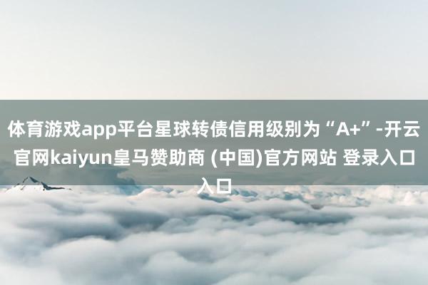 体育游戏app平台星球转债信用级别为“A+”-开云官网kaiyun皇马赞助商 (中国)官方网站 登录入口