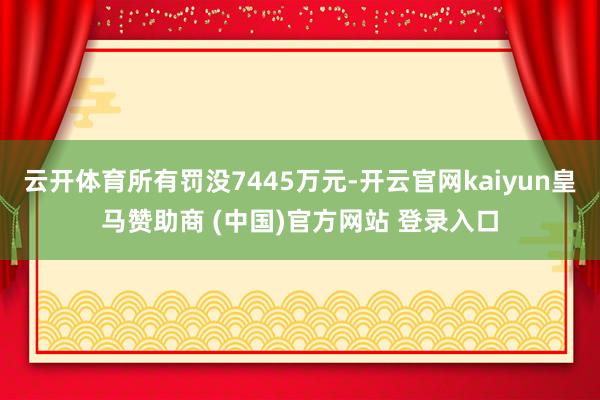云开体育所有罚没7445万元-开云官网kaiyun皇马赞助商 (中国)官方网站 登录入口