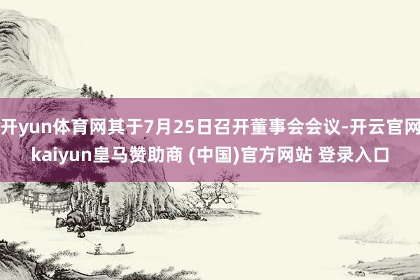 开yun体育网其于7月25日召开董事会会议-开云官网kaiyun皇马赞助商 (中国)官方网站 登录入口