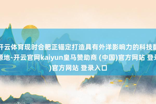 开云体育现时合肥正锚定打造具有外洋影响力的科技翻新策源地-开云官网kaiyun皇马赞助商 (中国)官方网站 登录入口