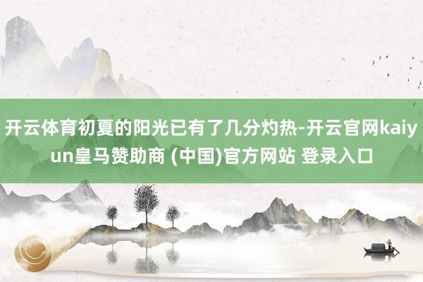 开云体育初夏的阳光已有了几分灼热-开云官网kaiyun皇马赞助商 (中国)官方网站 登录入口