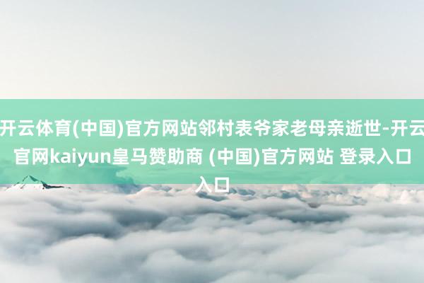 开云体育(中国)官方网站邻村表爷家老母亲逝世-开云官网kaiyun皇马赞助商 (中国)官方网站 登录入口