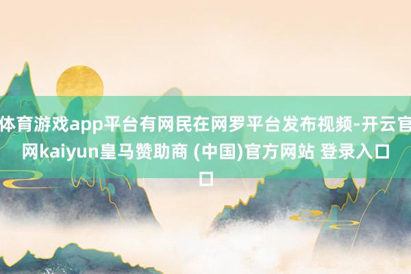体育游戏app平台有网民在网罗平台发布视频-开云官网kaiyun皇马赞助商 (中国)官方网站 登录入口