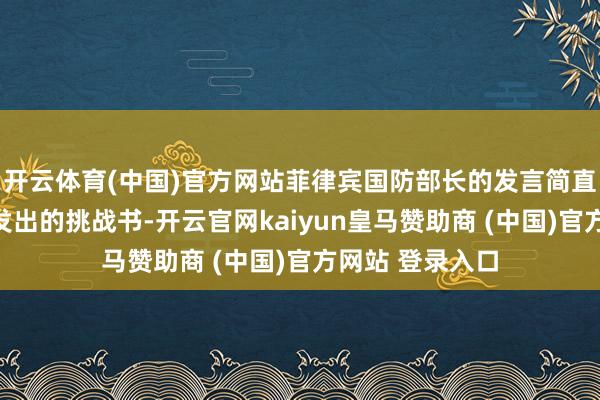开云体育(中国)官方网站菲律宾国防部长的发言简直被视作向中国发出的挑战书-开云官网kaiyun皇马赞助商 (中国)官方网站 登录入口