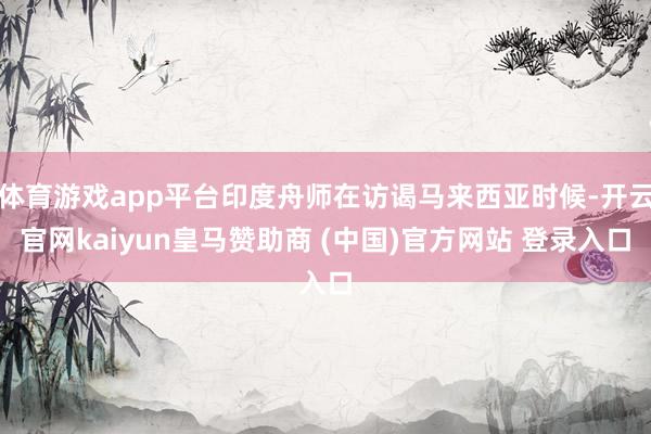 体育游戏app平台印度舟师在访谒马来西亚时候-开云官网kaiyun皇马赞助商 (中国)官方网站 登录入口