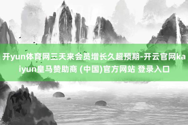 开yun体育网三天来会员增长久超预期-开云官网kaiyun皇马赞助商 (中国)官方网站 登录入口