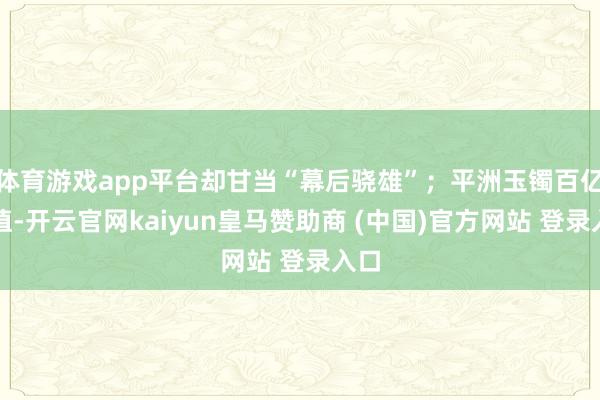 体育游戏app平台却甘当“幕后骁雄”;平洲玉镯百亿产值-开云官网kaiyun皇马赞助商 (中国)官方网站 登录入口