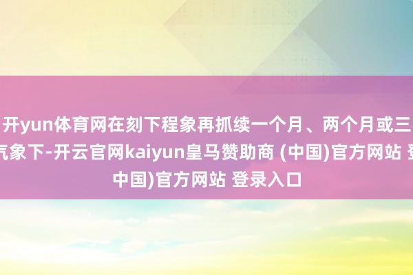 开yun体育网在刻下程象再抓续一个月、两个月或三个月的气象下-开云官网kaiyun皇马赞助商 (中国)官方网站 登录入口