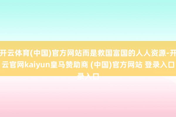 开云体育(中国)官方网站而是救国富国的人人资源-开云官网kaiyun皇马赞助商 (中国)官方网站 登录入口