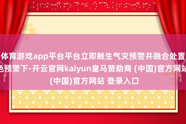 体育游戏app平台平台立即触生气灾预警并融合处置;暴雨蓝色预警下-开云官网kaiyun皇马赞助商 (中国)官方网站 登录入口